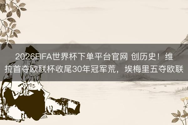 2026FIFA世界杯下單平臺官網 創歷史！維拉首奪歐聯杯收尾30年冠軍荒，埃梅里五奪歐聯