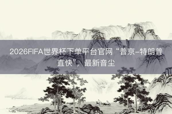 2026FIFA世界杯下單平臺官網 “普京-特朗普直快”，最新音