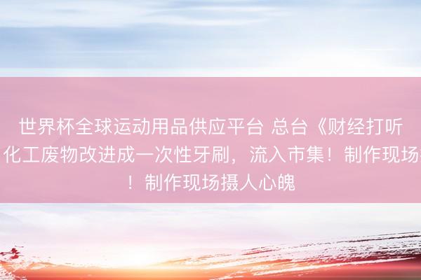 世界杯全球運(yùn)動(dòng)用品供應(yīng)平臺(tái) 總臺(tái)《財(cái)經(jīng)打聽》曝光：化工廢物改進(jìn)成一次性牙刷，流入市集！制作現(xiàn)場(chǎng)攝人心魄