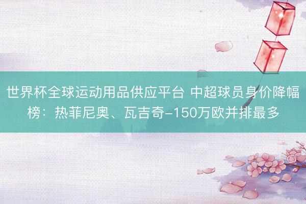 世界杯全球運動用品供應平臺 中超球員身價降幅榜：熱菲尼奧、瓦