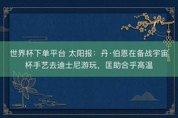 世界杯下單平臺 太陽報:丹·伯恩在備戰宇宙杯手藝去迪士尼游玩,匡助合乎高溫